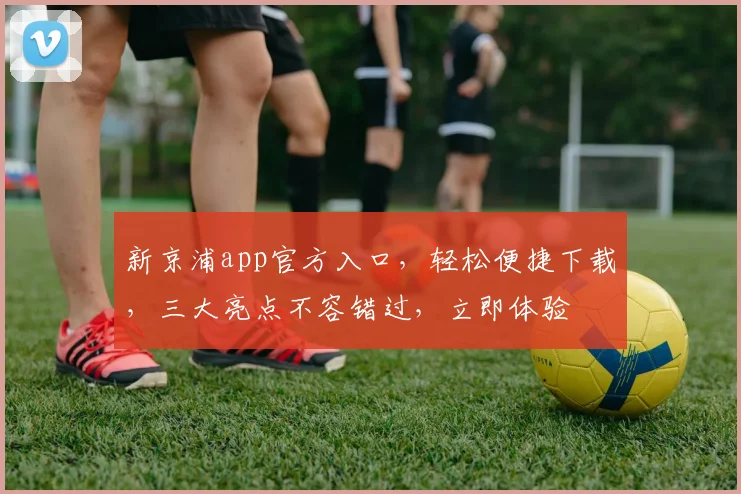 新京浦app官方入口，轻松便捷下载，三大亮点不容错过，立即体验