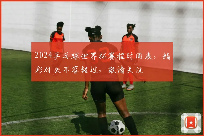 2024乒乓球世界杯赛程时间表，精彩对决不容错过，敬请关注