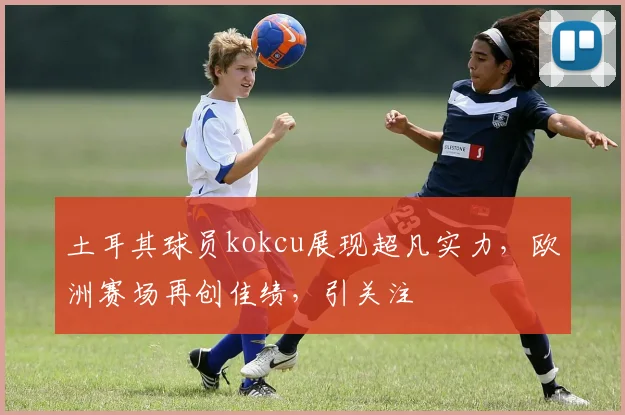 土耳其球员kokcu展现超凡实力，欧洲赛场再创佳绩，引关注