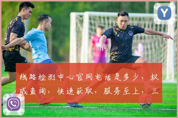线路检测中心官网电话是多少，权威查询，快速获取，服务至上，三步轻松解决。