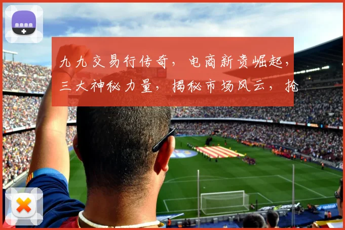 九九交易行传奇，电商新贵崛起，三大神秘力量，揭秘市场风云，抢眼瞩目