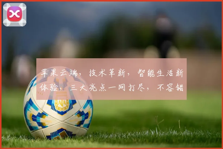 苹果云端，技术革新，智能生活新体验，三大亮点一网打尽，不容错过