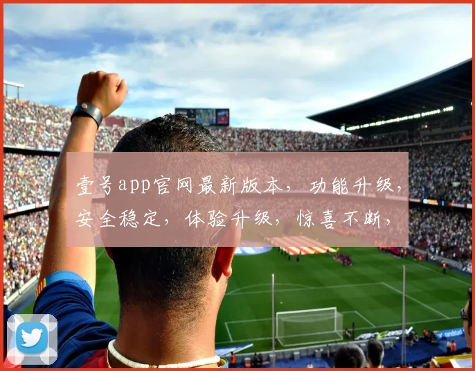 壹号app官网最新版本，功能升级，安全稳定，体验升级，惊喜不断，必看更新