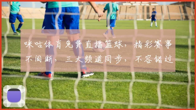 咪咕体育免费直播篮球，精彩赛事不间断，三大频道同步，不容错过
