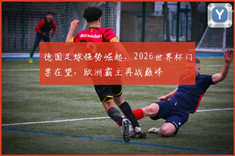 德国足球强势崛起，2026世界杯门票在望，欧洲霸主再战巅峰