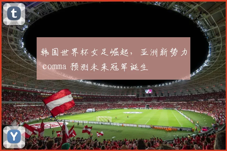 韩国世界杯女足崛起，亚洲新势力 comma 预测未来冠军诞生
