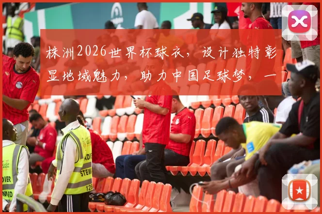 株洲2026世界杯球衣，设计独特彰显地域魅力，助力中国足球梦，一睹为快