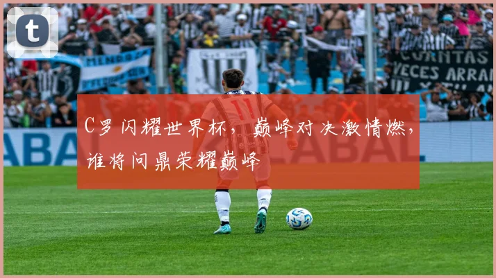 C罗闪耀世界杯，巅峰对决激情燃，谁将问鼎荣耀巅峰